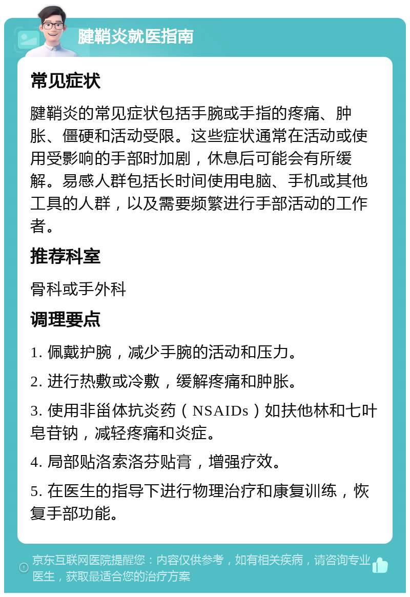 腱鞘炎就医指南 常见症状 腱鞘炎的常见症状包括手腕或手指的疼痛、肿胀、僵硬和活动受限。这些症状通常在活动或使用受影响的手部时加剧，休息后可能会有所缓解。易感人群包括长时间使用电脑、手机或其他工具的人群，以及需要频繁进行手部活动的工作者。 推荐科室 骨科或手外科 调理要点 1. 佩戴护腕，减少手腕的活动和压力。 2. 进行热敷或冷敷，缓解疼痛和肿胀。 3. 使用非甾体抗炎药（NSAIDs）如扶他林和七叶皂苷钠，减轻疼痛和炎症。 4. 局部贴洛索洛芬贴膏，增强疗效。 5. 在医生的指导下进行物理治疗和康复训练，恢复手部功能。