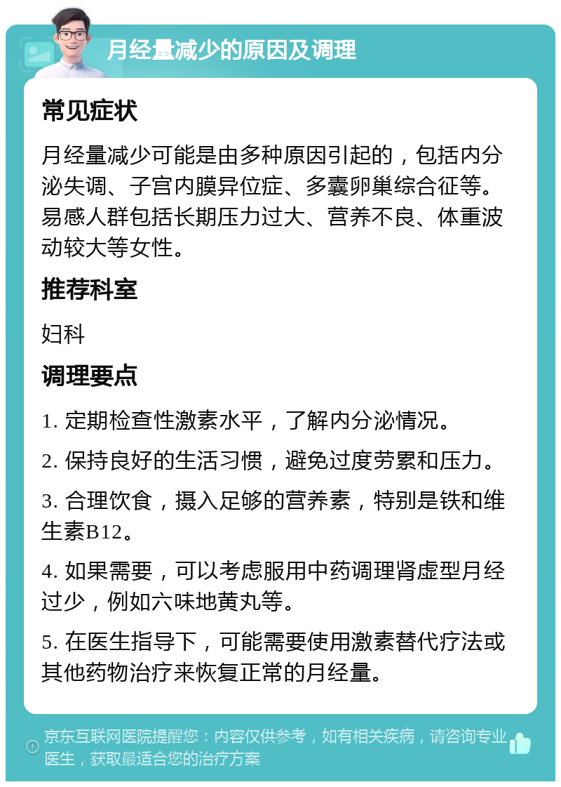 月经量减少的原因及调理 常见症状 月经量减少可能是由多种原因引起的，包括内分泌失调、子宫内膜异位症、多囊卵巢综合征等。易感人群包括长期压力过大、营养不良、体重波动较大等女性。 推荐科室 妇科 调理要点 1. 定期检查性激素水平，了解内分泌情况。 2. 保持良好的生活习惯，避免过度劳累和压力。 3. 合理饮食，摄入足够的营养素，特别是铁和维生素B12。 4. 如果需要，可以考虑服用中药调理肾虚型月经过少，例如六味地黄丸等。 5. 在医生指导下，可能需要使用激素替代疗法或其他药物治疗来恢复正常的月经量。