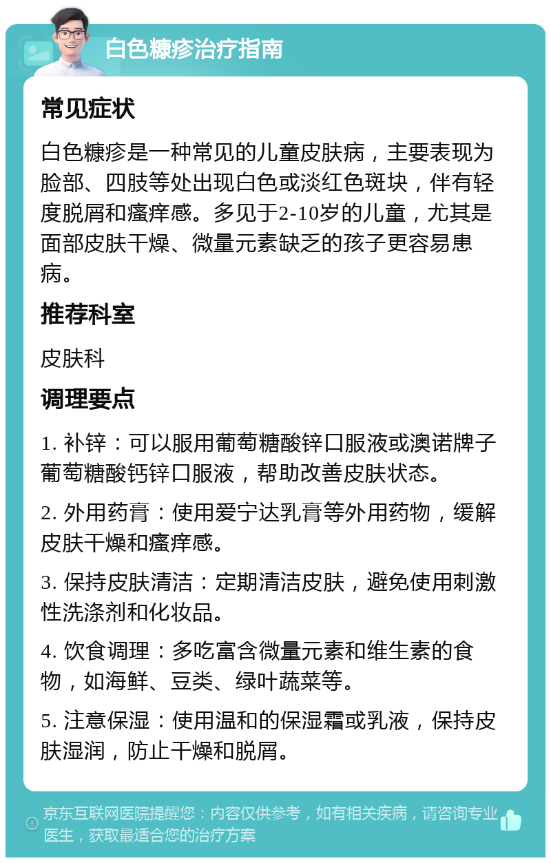 白色糠疹治疗指南 常见症状 白色糠疹是一种常见的儿童皮肤病，主要表现为脸部、四肢等处出现白色或淡红色斑块，伴有轻度脱屑和瘙痒感。多见于2-10岁的儿童，尤其是面部皮肤干燥、微量元素缺乏的孩子更容易患病。 推荐科室 皮肤科 调理要点 1. 补锌：可以服用葡萄糖酸锌口服液或澳诺牌子葡萄糖酸钙锌口服液，帮助改善皮肤状态。 2. 外用药膏：使用爱宁达乳膏等外用药物，缓解皮肤干燥和瘙痒感。 3. 保持皮肤清洁：定期清洁皮肤，避免使用刺激性洗涤剂和化妆品。 4. 饮食调理：多吃富含微量元素和维生素的食物，如海鲜、豆类、绿叶蔬菜等。 5. 注意保湿：使用温和的保湿霜或乳液，保持皮肤湿润，防止干燥和脱屑。