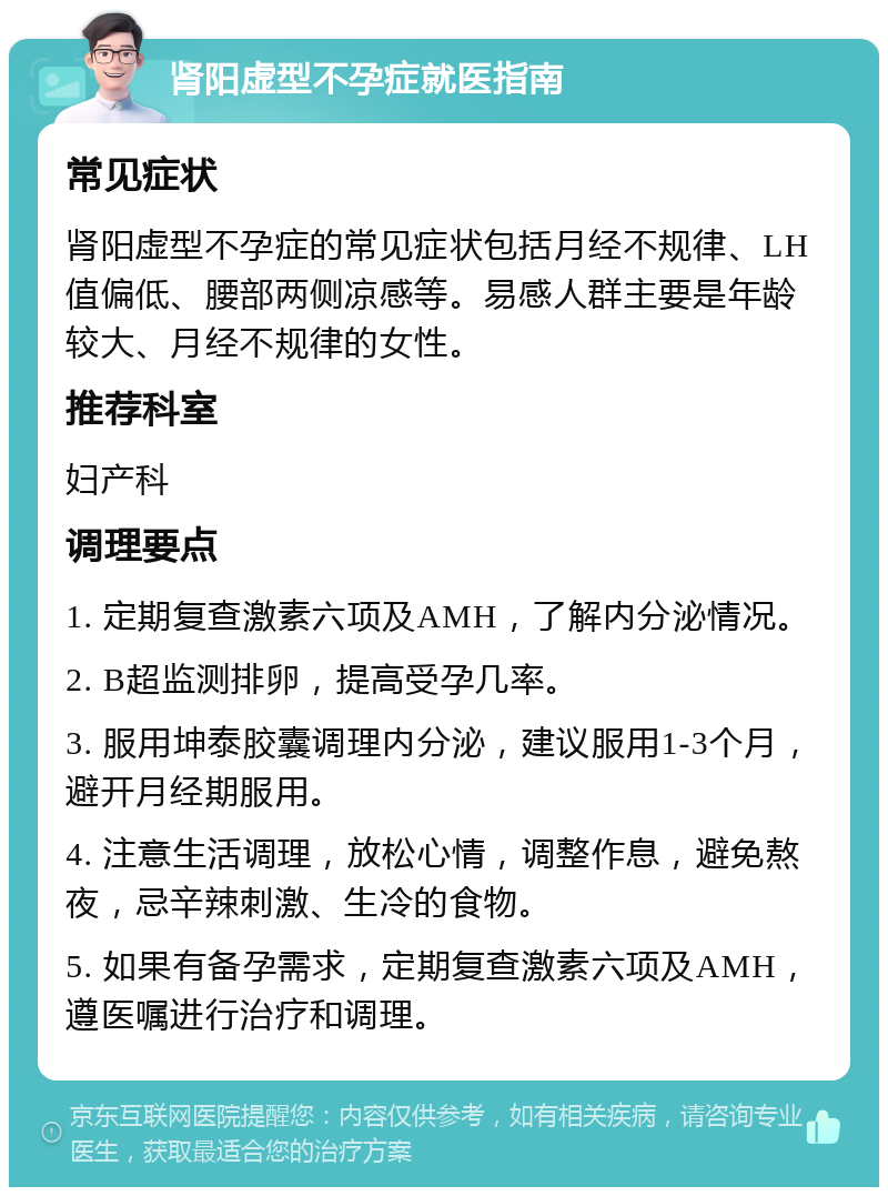 肾阳虚型不孕症就医指南 常见症状 肾阳虚型不孕症的常见症状包括月经不规律、LH值偏低、腰部两侧凉感等。易感人群主要是年龄较大、月经不规律的女性。 推荐科室 妇产科 调理要点 1. 定期复查激素六项及AMH，了解内分泌情况。 2. B超监测排卵，提高受孕几率。 3. 服用坤泰胶囊调理内分泌，建议服用1-3个月，避开月经期服用。 4. 注意生活调理，放松心情，调整作息，避免熬夜，忌辛辣刺激、生冷的食物。 5. 如果有备孕需求，定期复查激素六项及AMH，遵医嘱进行治疗和调理。