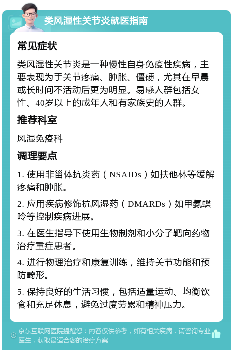 类风湿性关节炎就医指南 常见症状 类风湿性关节炎是一种慢性自身免疫性疾病，主要表现为手关节疼痛、肿胀、僵硬，尤其在早晨或长时间不活动后更为明显。易感人群包括女性、40岁以上的成年人和有家族史的人群。 推荐科室 风湿免疫科 调理要点 1. 使用非甾体抗炎药（NSAIDs）如扶他林等缓解疼痛和肿胀。 2. 应用疾病修饰抗风湿药（DMARDs）如甲氨蝶呤等控制疾病进展。 3. 在医生指导下使用生物制剂和小分子靶向药物治疗重症患者。 4. 进行物理治疗和康复训练，维持关节功能和预防畸形。 5. 保持良好的生活习惯，包括适量运动、均衡饮食和充足休息，避免过度劳累和精神压力。