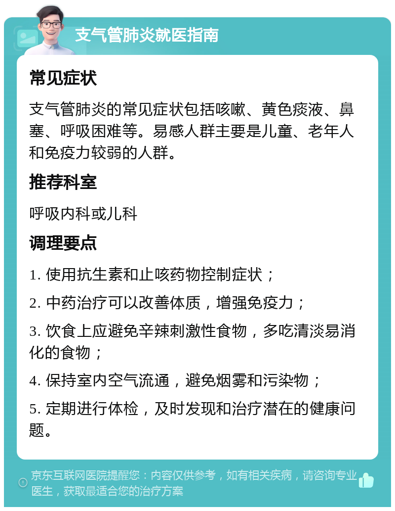 支气管肺炎就医指南 常见症状 支气管肺炎的常见症状包括咳嗽、黄色痰液、鼻塞、呼吸困难等。易感人群主要是儿童、老年人和免疫力较弱的人群。 推荐科室 呼吸内科或儿科 调理要点 1. 使用抗生素和止咳药物控制症状； 2. 中药治疗可以改善体质，增强免疫力； 3. 饮食上应避免辛辣刺激性食物，多吃清淡易消化的食物； 4. 保持室内空气流通，避免烟雾和污染物； 5. 定期进行体检，及时发现和治疗潜在的健康问题。