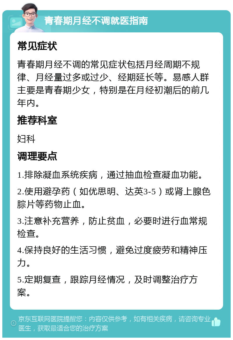 青春期月经不调就医指南 常见症状 青春期月经不调的常见症状包括月经周期不规律、月经量过多或过少、经期延长等。易感人群主要是青春期少女，特别是在月经初潮后的前几年内。 推荐科室 妇科 调理要点 1.排除凝血系统疾病，通过抽血检查凝血功能。 2.使用避孕药（如优思明、达英3-5）或肾上腺色腙片等药物止血。 3.注意补充营养，防止贫血，必要时进行血常规检查。 4.保持良好的生活习惯，避免过度疲劳和精神压力。 5.定期复查，跟踪月经情况，及时调整治疗方案。