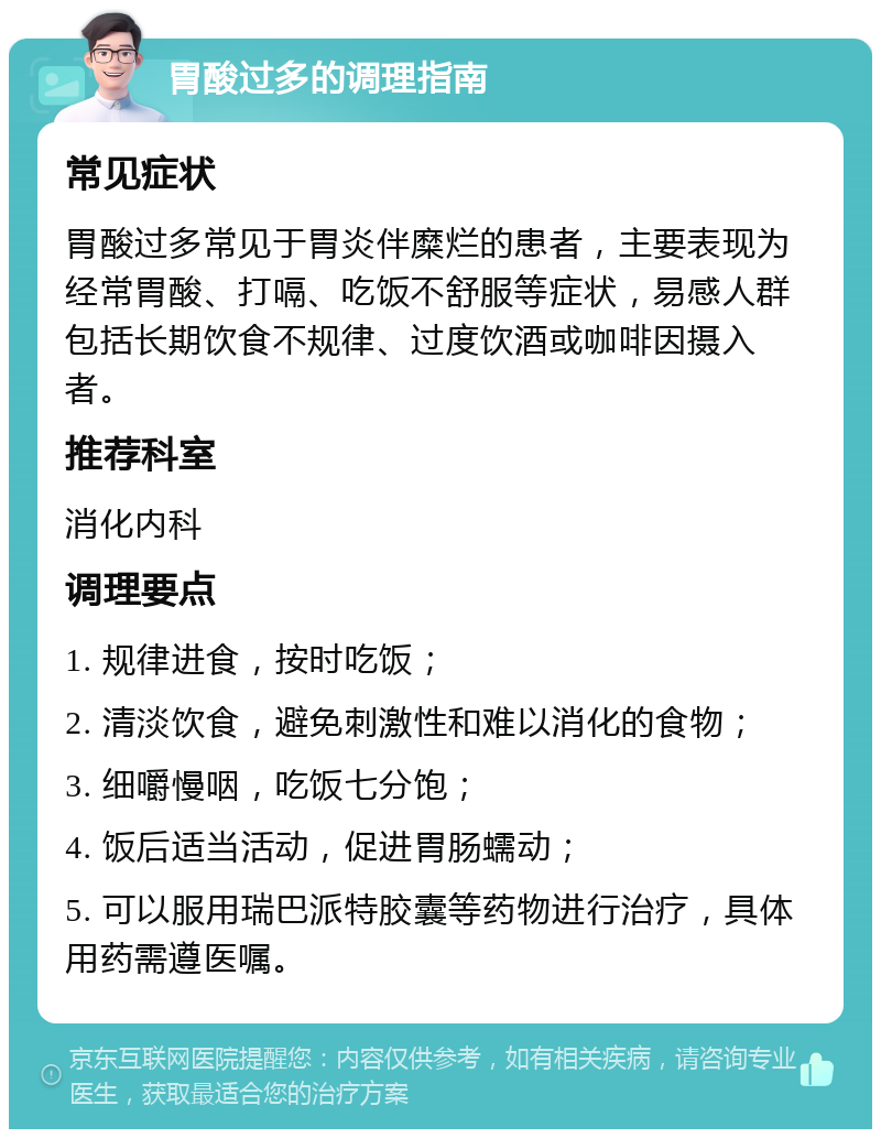 胃酸过多的调理指南 常见症状 胃酸过多常见于胃炎伴糜烂的患者，主要表现为经常胃酸、打嗝、吃饭不舒服等症状，易感人群包括长期饮食不规律、过度饮酒或咖啡因摄入者。 推荐科室 消化内科 调理要点 1. 规律进食，按时吃饭； 2. 清淡饮食，避免刺激性和难以消化的食物； 3. 细嚼慢咽，吃饭七分饱； 4. 饭后适当活动，促进胃肠蠕动； 5. 可以服用瑞巴派特胶囊等药物进行治疗，具体用药需遵医嘱。