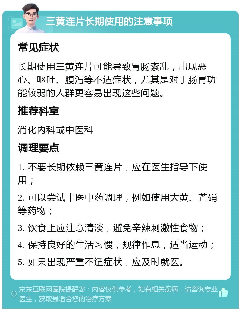 三黄连片长期使用的注意事项 常见症状 长期使用三黄连片可能导致胃肠紊乱，出现恶心、呕吐、腹泻等不适症状，尤其是对于肠胃功能较弱的人群更容易出现这些问题。 推荐科室 消化内科或中医科 调理要点 1. 不要长期依赖三黄连片，应在医生指导下使用； 2. 可以尝试中医中药调理，例如使用大黄、芒硝等药物； 3. 饮食上应注意清淡，避免辛辣刺激性食物； 4. 保持良好的生活习惯，规律作息，适当运动； 5. 如果出现严重不适症状，应及时就医。