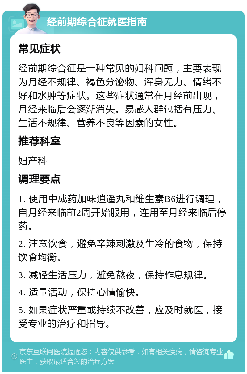 经前期综合征就医指南 常见症状 经前期综合征是一种常见的妇科问题，主要表现为月经不规律、褐色分泌物、浑身无力、情绪不好和水肿等症状。这些症状通常在月经前出现，月经来临后会逐渐消失。易感人群包括有压力、生活不规律、营养不良等因素的女性。 推荐科室 妇产科 调理要点 1. 使用中成药加味逍遥丸和维生素B6进行调理，自月经来临前2周开始服用，连用至月经来临后停药。 2. 注意饮食，避免辛辣刺激及生冷的食物，保持饮食均衡。 3. 减轻生活压力，避免熬夜，保持作息规律。 4. 适量活动，保持心情愉快。 5. 如果症状严重或持续不改善，应及时就医，接受专业的治疗和指导。