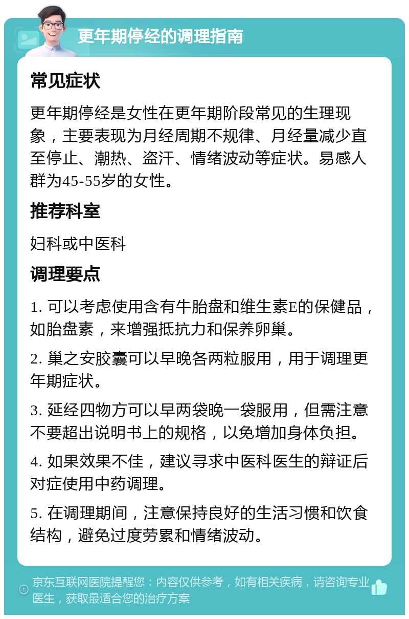 更年期停经的调理指南 常见症状 更年期停经是女性在更年期阶段常见的生理现象，主要表现为月经周期不规律、月经量减少直至停止、潮热、盗汗、情绪波动等症状。易感人群为45-55岁的女性。 推荐科室 妇科或中医科 调理要点 1. 可以考虑使用含有牛胎盘和维生素E的保健品，如胎盘素，来增强抵抗力和保养卵巢。 2. 巢之安胶囊可以早晚各两粒服用，用于调理更年期症状。 3. 延经四物方可以早两袋晚一袋服用，但需注意不要超出说明书上的规格，以免增加身体负担。 4. 如果效果不佳，建议寻求中医科医生的辩证后对症使用中药调理。 5. 在调理期间，注意保持良好的生活习惯和饮食结构，避免过度劳累和情绪波动。