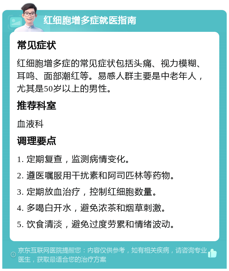 红细胞增多症就医指南 常见症状 红细胞增多症的常见症状包括头痛、视力模糊、耳鸣、面部潮红等。易感人群主要是中老年人，尤其是50岁以上的男性。 推荐科室 血液科 调理要点 1. 定期复查，监测病情变化。 2. 遵医嘱服用干扰素和阿司匹林等药物。 3. 定期放血治疗，控制红细胞数量。 4. 多喝白开水，避免浓茶和烟草刺激。 5. 饮食清淡，避免过度劳累和情绪波动。