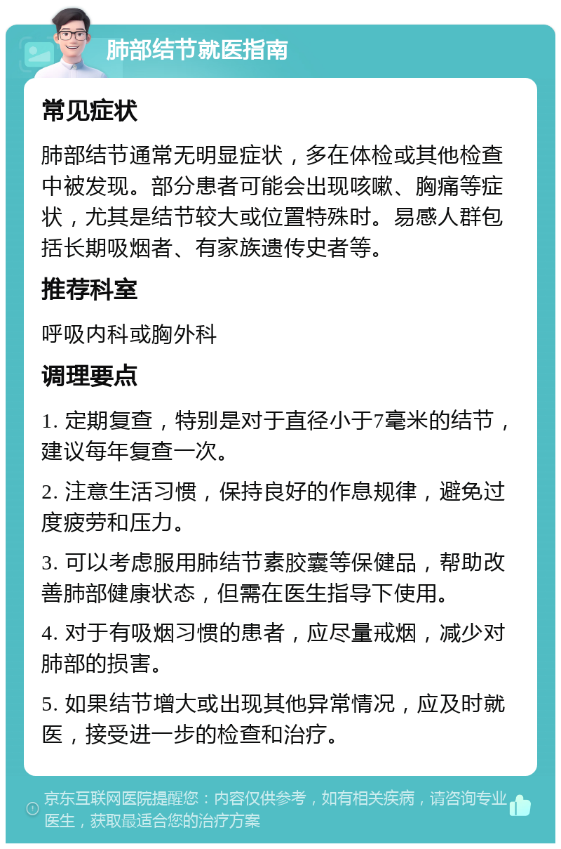 肺部结节就医指南 常见症状 肺部结节通常无明显症状，多在体检或其他检查中被发现。部分患者可能会出现咳嗽、胸痛等症状，尤其是结节较大或位置特殊时。易感人群包括长期吸烟者、有家族遗传史者等。 推荐科室 呼吸内科或胸外科 调理要点 1. 定期复查，特别是对于直径小于7毫米的结节，建议每年复查一次。 2. 注意生活习惯，保持良好的作息规律，避免过度疲劳和压力。 3. 可以考虑服用肺结节素胶囊等保健品，帮助改善肺部健康状态，但需在医生指导下使用。 4. 对于有吸烟习惯的患者，应尽量戒烟，减少对肺部的损害。 5. 如果结节增大或出现其他异常情况，应及时就医，接受进一步的检查和治疗。