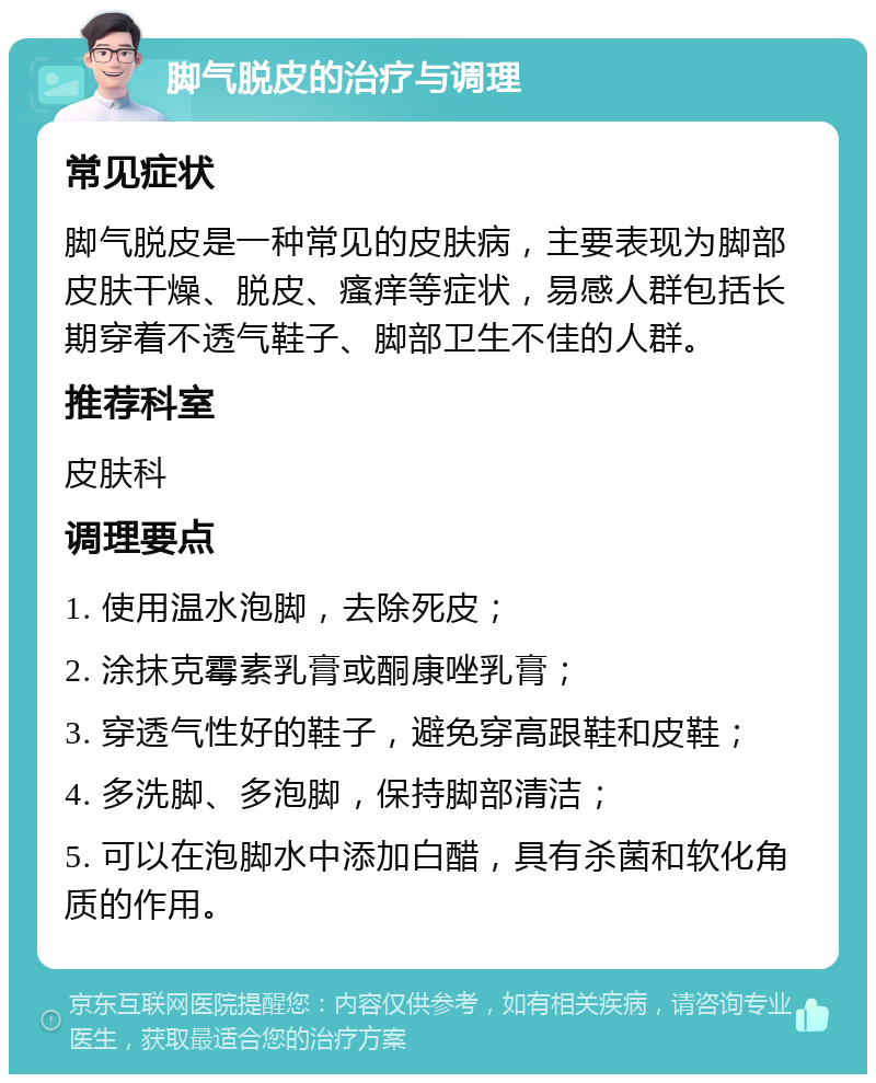 脚气脱皮的治疗与调理 常见症状 脚气脱皮是一种常见的皮肤病，主要表现为脚部皮肤干燥、脱皮、瘙痒等症状，易感人群包括长期穿着不透气鞋子、脚部卫生不佳的人群。 推荐科室 皮肤科 调理要点 1. 使用温水泡脚，去除死皮； 2. 涂抹克霉素乳膏或酮康唑乳膏； 3. 穿透气性好的鞋子，避免穿高跟鞋和皮鞋； 4. 多洗脚、多泡脚，保持脚部清洁； 5. 可以在泡脚水中添加白醋，具有杀菌和软化角质的作用。