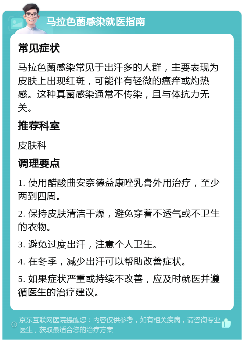 马拉色菌感染就医指南 常见症状 马拉色菌感染常见于出汗多的人群，主要表现为皮肤上出现红斑，可能伴有轻微的瘙痒或灼热感。这种真菌感染通常不传染，且与体抗力无关。 推荐科室 皮肤科 调理要点 1. 使用醋酸曲安奈德益康唑乳膏外用治疗，至少两到四周。 2. 保持皮肤清洁干燥，避免穿着不透气或不卫生的衣物。 3. 避免过度出汗，注意个人卫生。 4. 在冬季，减少出汗可以帮助改善症状。 5. 如果症状严重或持续不改善，应及时就医并遵循医生的治疗建议。