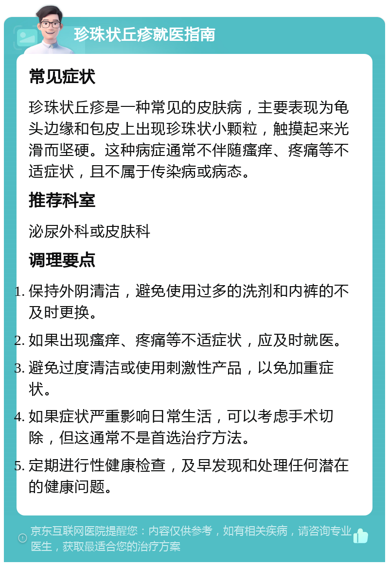 珍珠状丘疹就医指南 常见症状 珍珠状丘疹是一种常见的皮肤病，主要表现为龟头边缘和包皮上出现珍珠状小颗粒，触摸起来光滑而坚硬。这种病症通常不伴随瘙痒、疼痛等不适症状，且不属于传染病或病态。 推荐科室 泌尿外科或皮肤科 调理要点 保持外阴清洁，避免使用过多的洗剂和内裤的不及时更换。 如果出现瘙痒、疼痛等不适症状，应及时就医。 避免过度清洁或使用刺激性产品，以免加重症状。 如果症状严重影响日常生活，可以考虑手术切除，但这通常不是首选治疗方法。 定期进行性健康检查，及早发现和处理任何潜在的健康问题。