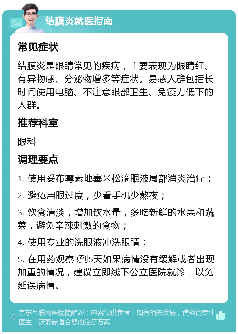 结膜炎就医指南 常见症状 结膜炎是眼睛常见的疾病，主要表现为眼睛红、有异物感、分泌物增多等症状。易感人群包括长时间使用电脑、不注意眼部卫生、免疫力低下的人群。 推荐科室 眼科 调理要点 1. 使用妥布霉素地塞米松滴眼液局部消炎治疗； 2. 避免用眼过度，少看手机少熬夜； 3. 饮食清淡，增加饮水量，多吃新鲜的水果和蔬菜，避免辛辣刺激的食物； 4. 使用专业的洗眼液冲洗眼睛； 5. 在用药观察3到5天如果病情没有缓解或者出现加重的情况，建议立即线下公立医院就诊，以免延误病情。