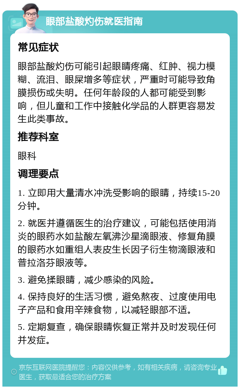 眼部盐酸灼伤就医指南 常见症状 眼部盐酸灼伤可能引起眼睛疼痛、红肿、视力模糊、流泪、眼屎增多等症状，严重时可能导致角膜损伤或失明。任何年龄段的人都可能受到影响，但儿童和工作中接触化学品的人群更容易发生此类事故。 推荐科室 眼科 调理要点 1. 立即用大量清水冲洗受影响的眼睛，持续15-20分钟。 2. 就医并遵循医生的治疗建议，可能包括使用消炎的眼药水如盐酸左氧沸沙星滴眼液、修复角膜的眼药水如重组人表皮生长因子衍生物滴眼液和普拉洛芬眼液等。 3. 避免揉眼睛，减少感染的风险。 4. 保持良好的生活习惯，避免熬夜、过度使用电子产品和食用辛辣食物，以减轻眼部不适。 5. 定期复查，确保眼睛恢复正常并及时发现任何并发症。