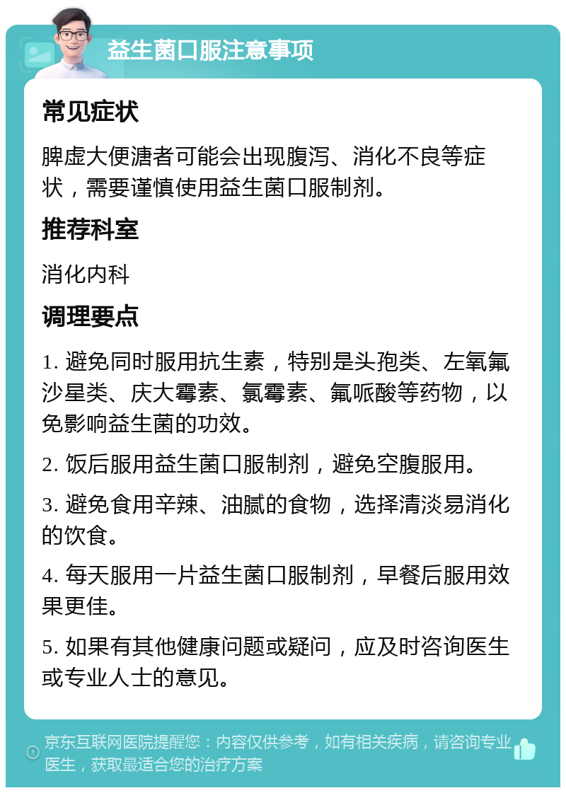 益生菌口服注意事项 常见症状 脾虚大便溏者可能会出现腹泻、消化不良等症状，需要谨慎使用益生菌口服制剂。 推荐科室 消化内科 调理要点 1. 避免同时服用抗生素，特别是头孢类、左氧氟沙星类、庆大霉素、氯霉素、氟哌酸等药物，以免影响益生菌的功效。 2. 饭后服用益生菌口服制剂，避免空腹服用。 3. 避免食用辛辣、油腻的食物，选择清淡易消化的饮食。 4. 每天服用一片益生菌口服制剂，早餐后服用效果更佳。 5. 如果有其他健康问题或疑问，应及时咨询医生或专业人士的意见。