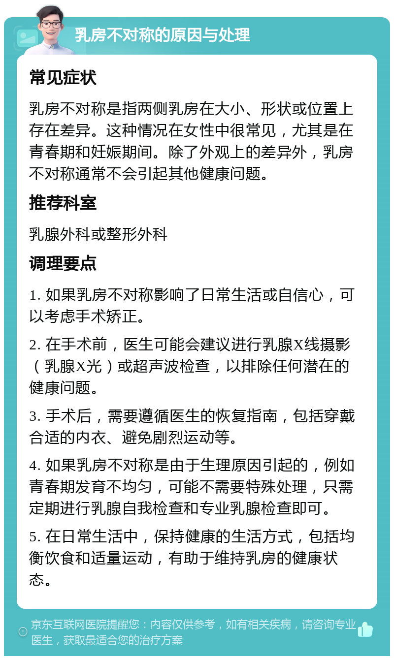 乳房不对称的原因与处理 常见症状 乳房不对称是指两侧乳房在大小、形状或位置上存在差异。这种情况在女性中很常见，尤其是在青春期和妊娠期间。除了外观上的差异外，乳房不对称通常不会引起其他健康问题。 推荐科室 乳腺外科或整形外科 调理要点 1. 如果乳房不对称影响了日常生活或自信心，可以考虑手术矫正。 2. 在手术前，医生可能会建议进行乳腺X线摄影（乳腺X光）或超声波检查，以排除任何潜在的健康问题。 3. 手术后，需要遵循医生的恢复指南，包括穿戴合适的内衣、避免剧烈运动等。 4. 如果乳房不对称是由于生理原因引起的，例如青春期发育不均匀，可能不需要特殊处理，只需定期进行乳腺自我检查和专业乳腺检查即可。 5. 在日常生活中，保持健康的生活方式，包括均衡饮食和适量运动，有助于维持乳房的健康状态。