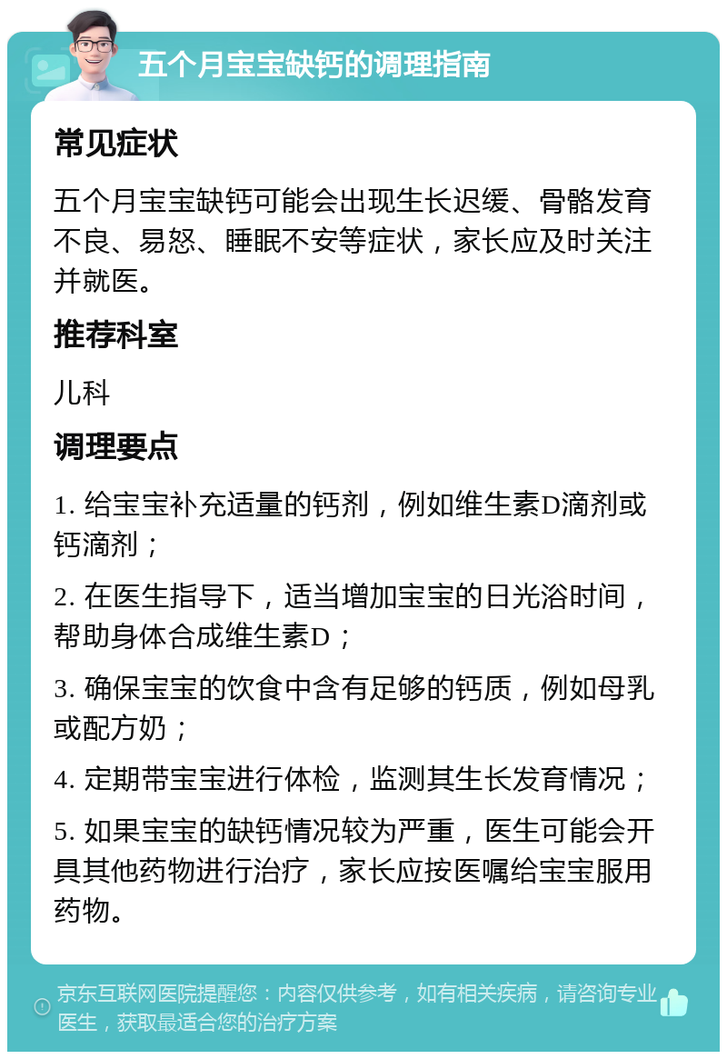 五个月宝宝缺钙的调理指南 常见症状 五个月宝宝缺钙可能会出现生长迟缓、骨骼发育不良、易怒、睡眠不安等症状，家长应及时关注并就医。 推荐科室 儿科 调理要点 1. 给宝宝补充适量的钙剂，例如维生素D滴剂或钙滴剂； 2. 在医生指导下，适当增加宝宝的日光浴时间，帮助身体合成维生素D； 3. 确保宝宝的饮食中含有足够的钙质，例如母乳或配方奶； 4. 定期带宝宝进行体检，监测其生长发育情况； 5. 如果宝宝的缺钙情况较为严重，医生可能会开具其他药物进行治疗，家长应按医嘱给宝宝服用药物。