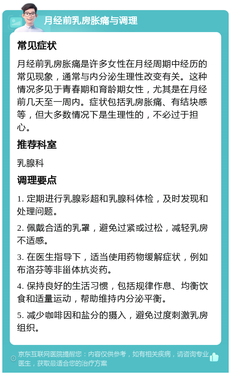 月经前乳房胀痛与调理 常见症状 月经前乳房胀痛是许多女性在月经周期中经历的常见现象，通常与内分泌生理性改变有关。这种情况多见于青春期和育龄期女性，尤其是在月经前几天至一周内。症状包括乳房胀痛、有结块感等，但大多数情况下是生理性的，不必过于担心。 推荐科室 乳腺科 调理要点 1. 定期进行乳腺彩超和乳腺科体检，及时发现和处理问题。 2. 佩戴合适的乳罩，避免过紧或过松，减轻乳房不适感。 3. 在医生指导下，适当使用药物缓解症状，例如布洛芬等非甾体抗炎药。 4. 保持良好的生活习惯，包括规律作息、均衡饮食和适量运动，帮助维持内分泌平衡。 5. 减少咖啡因和盐分的摄入，避免过度刺激乳房组织。