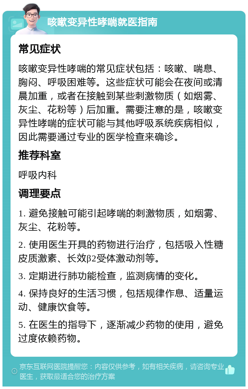 咳嗽变异性哮喘就医指南 常见症状 咳嗽变异性哮喘的常见症状包括：咳嗽、喘息、胸闷、呼吸困难等。这些症状可能会在夜间或清晨加重，或者在接触到某些刺激物质（如烟雾、灰尘、花粉等）后加重。需要注意的是，咳嗽变异性哮喘的症状可能与其他呼吸系统疾病相似，因此需要通过专业的医学检查来确诊。 推荐科室 呼吸内科 调理要点 1. 避免接触可能引起哮喘的刺激物质，如烟雾、灰尘、花粉等。 2. 使用医生开具的药物进行治疗，包括吸入性糖皮质激素、长效β2受体激动剂等。 3. 定期进行肺功能检查，监测病情的变化。 4. 保持良好的生活习惯，包括规律作息、适量运动、健康饮食等。 5. 在医生的指导下，逐渐减少药物的使用，避免过度依赖药物。