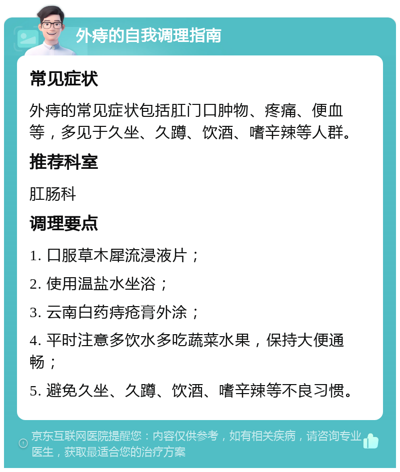 外痔的自我调理指南 常见症状 外痔的常见症状包括肛门口肿物、疼痛、便血等，多见于久坐、久蹲、饮酒、嗜辛辣等人群。 推荐科室 肛肠科 调理要点 1. 口服草木犀流浸液片； 2. 使用温盐水坐浴； 3. 云南白药痔疮膏外涂； 4. 平时注意多饮水多吃蔬菜水果，保持大便通畅； 5. 避免久坐、久蹲、饮酒、嗜辛辣等不良习惯。