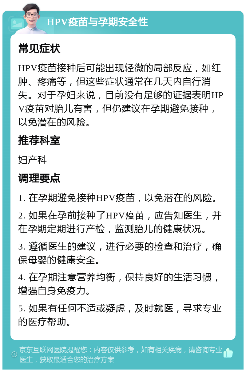 HPV疫苗与孕期安全性 常见症状 HPV疫苗接种后可能出现轻微的局部反应，如红肿、疼痛等，但这些症状通常在几天内自行消失。对于孕妇来说，目前没有足够的证据表明HPV疫苗对胎儿有害，但仍建议在孕期避免接种，以免潜在的风险。 推荐科室 妇产科 调理要点 1. 在孕期避免接种HPV疫苗，以免潜在的风险。 2. 如果在孕前接种了HPV疫苗，应告知医生，并在孕期定期进行产检，监测胎儿的健康状况。 3. 遵循医生的建议，进行必要的检查和治疗，确保母婴的健康安全。 4. 在孕期注意营养均衡，保持良好的生活习惯，增强自身免疫力。 5. 如果有任何不适或疑虑，及时就医，寻求专业的医疗帮助。