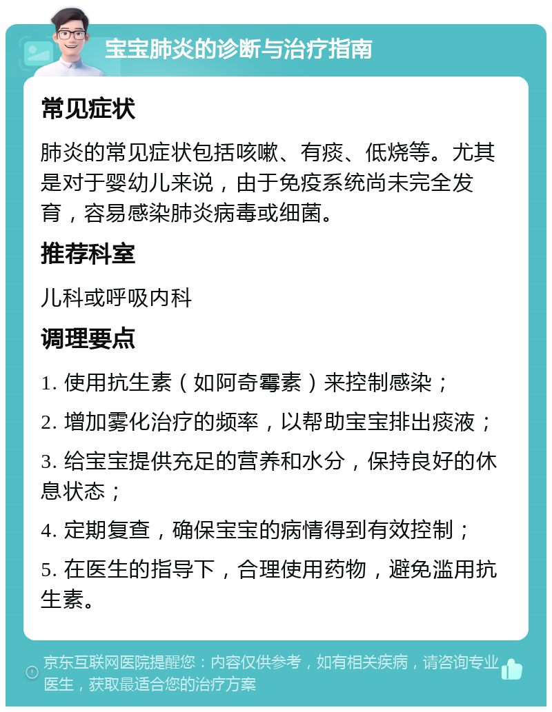 宝宝肺炎的诊断与治疗指南 常见症状 肺炎的常见症状包括咳嗽、有痰、低烧等。尤其是对于婴幼儿来说，由于免疫系统尚未完全发育，容易感染肺炎病毒或细菌。 推荐科室 儿科或呼吸内科 调理要点 1. 使用抗生素（如阿奇霉素）来控制感染； 2. 增加雾化治疗的频率，以帮助宝宝排出痰液； 3. 给宝宝提供充足的营养和水分，保持良好的休息状态； 4. 定期复查，确保宝宝的病情得到有效控制； 5. 在医生的指导下，合理使用药物，避免滥用抗生素。