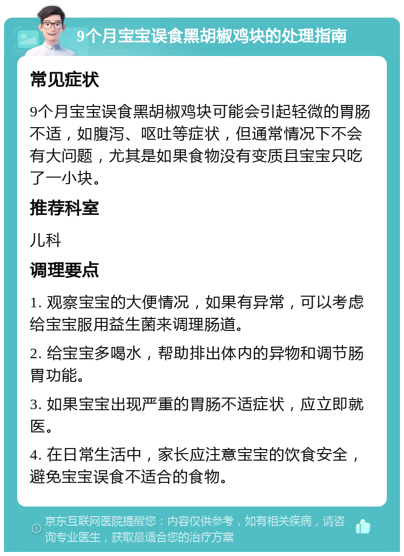 9个月宝宝误食黑胡椒鸡块的处理指南 常见症状 9个月宝宝误食黑胡椒鸡块可能会引起轻微的胃肠不适，如腹泻、呕吐等症状，但通常情况下不会有大问题，尤其是如果食物没有变质且宝宝只吃了一小块。 推荐科室 儿科 调理要点 1. 观察宝宝的大便情况，如果有异常，可以考虑给宝宝服用益生菌来调理肠道。 2. 给宝宝多喝水，帮助排出体内的异物和调节肠胃功能。 3. 如果宝宝出现严重的胃肠不适症状，应立即就医。 4. 在日常生活中，家长应注意宝宝的饮食安全，避免宝宝误食不适合的食物。