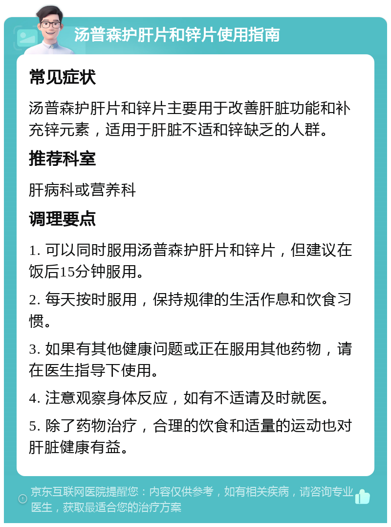 汤普森护肝片和锌片使用指南 常见症状 汤普森护肝片和锌片主要用于改善肝脏功能和补充锌元素，适用于肝脏不适和锌缺乏的人群。 推荐科室 肝病科或营养科 调理要点 1. 可以同时服用汤普森护肝片和锌片，但建议在饭后15分钟服用。 2. 每天按时服用，保持规律的生活作息和饮食习惯。 3. 如果有其他健康问题或正在服用其他药物，请在医生指导下使用。 4. 注意观察身体反应，如有不适请及时就医。 5. 除了药物治疗，合理的饮食和适量的运动也对肝脏健康有益。