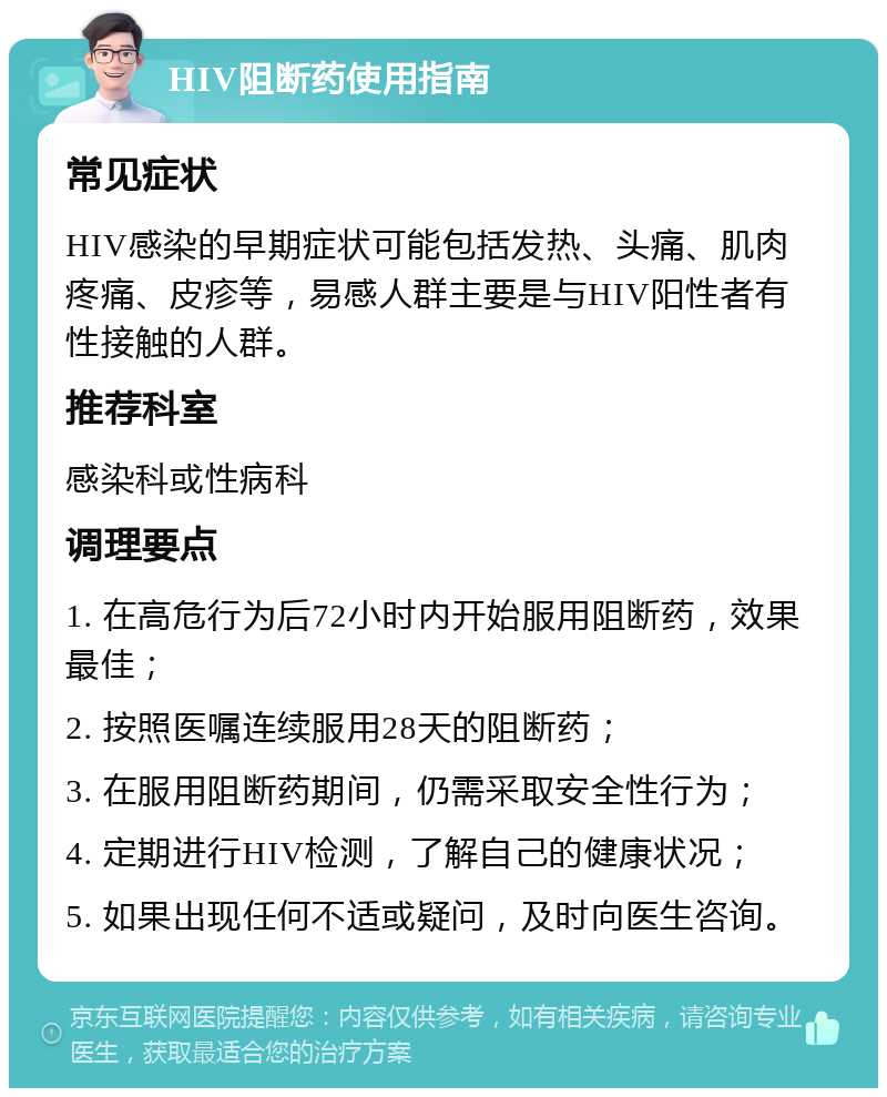 HIV阻断药使用指南 常见症状 HIV感染的早期症状可能包括发热、头痛、肌肉疼痛、皮疹等，易感人群主要是与HIV阳性者有性接触的人群。 推荐科室 感染科或性病科 调理要点 1. 在高危行为后72小时内开始服用阻断药，效果最佳； 2. 按照医嘱连续服用28天的阻断药； 3. 在服用阻断药期间，仍需采取安全性行为； 4. 定期进行HIV检测，了解自己的健康状况； 5. 如果出现任何不适或疑问，及时向医生咨询。