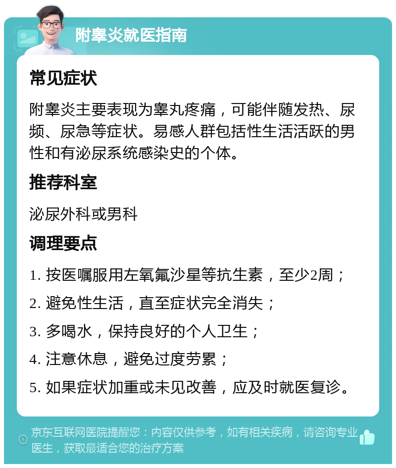 附睾炎就医指南 常见症状 附睾炎主要表现为睾丸疼痛，可能伴随发热、尿频、尿急等症状。易感人群包括性生活活跃的男性和有泌尿系统感染史的个体。 推荐科室 泌尿外科或男科 调理要点 1. 按医嘱服用左氧氟沙星等抗生素，至少2周； 2. 避免性生活，直至症状完全消失； 3. 多喝水，保持良好的个人卫生； 4. 注意休息，避免过度劳累； 5. 如果症状加重或未见改善，应及时就医复诊。