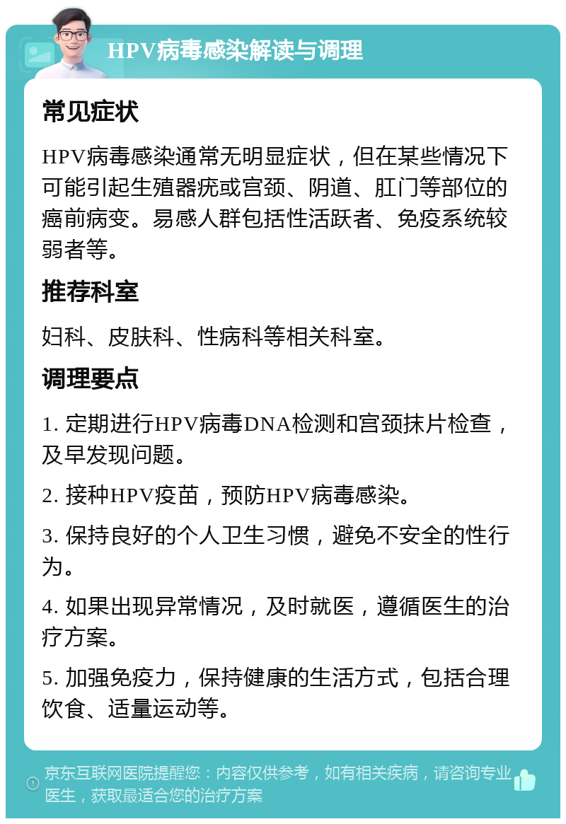 HPV病毒感染解读与调理 常见症状 HPV病毒感染通常无明显症状，但在某些情况下可能引起生殖器疣或宫颈、阴道、肛门等部位的癌前病变。易感人群包括性活跃者、免疫系统较弱者等。 推荐科室 妇科、皮肤科、性病科等相关科室。 调理要点 1. 定期进行HPV病毒DNA检测和宫颈抹片检查，及早发现问题。 2. 接种HPV疫苗，预防HPV病毒感染。 3. 保持良好的个人卫生习惯，避免不安全的性行为。 4. 如果出现异常情况，及时就医，遵循医生的治疗方案。 5. 加强免疫力，保持健康的生活方式，包括合理饮食、适量运动等。