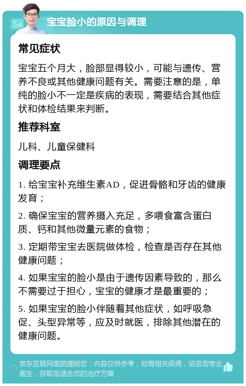 宝宝脸小的原因与调理 常见症状 宝宝五个月大，脸部显得较小，可能与遗传、营养不良或其他健康问题有关。需要注意的是，单纯的脸小不一定是疾病的表现，需要结合其他症状和体检结果来判断。 推荐科室 儿科、儿童保健科 调理要点 1. 给宝宝补充维生素AD，促进骨骼和牙齿的健康发育； 2. 确保宝宝的营养摄入充足，多喂食富含蛋白质、钙和其他微量元素的食物； 3. 定期带宝宝去医院做体检，检查是否存在其他健康问题； 4. 如果宝宝的脸小是由于遗传因素导致的，那么不需要过于担心，宝宝的健康才是最重要的； 5. 如果宝宝的脸小伴随着其他症状，如呼吸急促、头型异常等，应及时就医，排除其他潜在的健康问题。