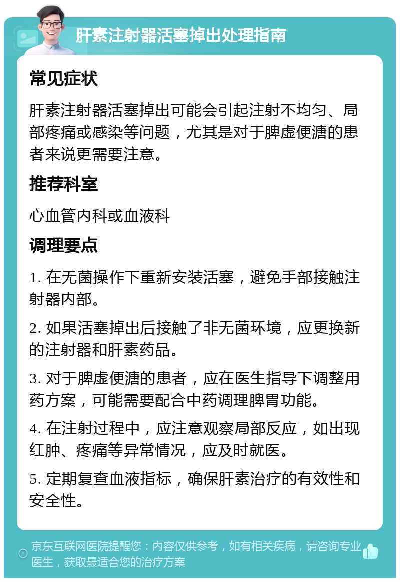 肝素注射器活塞掉出处理指南 常见症状 肝素注射器活塞掉出可能会引起注射不均匀、局部疼痛或感染等问题，尤其是对于脾虚便溏的患者来说更需要注意。 推荐科室 心血管内科或血液科 调理要点 1. 在无菌操作下重新安装活塞，避免手部接触注射器内部。 2. 如果活塞掉出后接触了非无菌环境，应更换新的注射器和肝素药品。 3. 对于脾虚便溏的患者，应在医生指导下调整用药方案，可能需要配合中药调理脾胃功能。 4. 在注射过程中，应注意观察局部反应，如出现红肿、疼痛等异常情况，应及时就医。 5. 定期复查血液指标，确保肝素治疗的有效性和安全性。