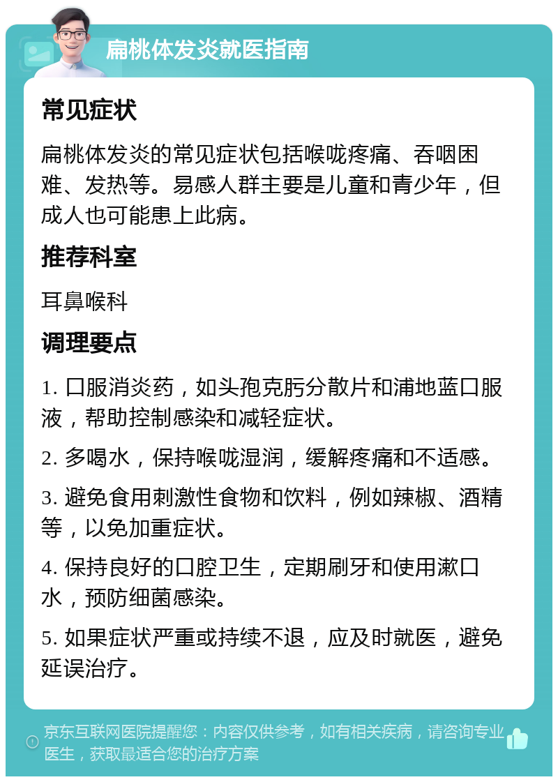 扁桃体发炎就医指南 常见症状 扁桃体发炎的常见症状包括喉咙疼痛、吞咽困难、发热等。易感人群主要是儿童和青少年，但成人也可能患上此病。 推荐科室 耳鼻喉科 调理要点 1. 口服消炎药，如头孢克肟分散片和浦地蓝口服液，帮助控制感染和减轻症状。 2. 多喝水，保持喉咙湿润，缓解疼痛和不适感。 3. 避免食用刺激性食物和饮料，例如辣椒、酒精等，以免加重症状。 4. 保持良好的口腔卫生，定期刷牙和使用漱口水，预防细菌感染。 5. 如果症状严重或持续不退，应及时就医，避免延误治疗。