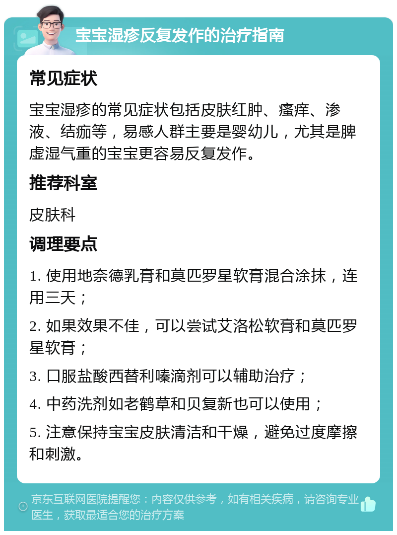 宝宝湿疹反复发作的治疗指南 常见症状 宝宝湿疹的常见症状包括皮肤红肿、瘙痒、渗液、结痂等，易感人群主要是婴幼儿，尤其是脾虚湿气重的宝宝更容易反复发作。 推荐科室 皮肤科 调理要点 1. 使用地奈德乳膏和莫匹罗星软膏混合涂抹，连用三天； 2. 如果效果不佳，可以尝试艾洛松软膏和莫匹罗星软膏； 3. 口服盐酸西替利嗪滴剂可以辅助治疗； 4. 中药洗剂如老鹤草和贝复新也可以使用； 5. 注意保持宝宝皮肤清洁和干燥，避免过度摩擦和刺激。