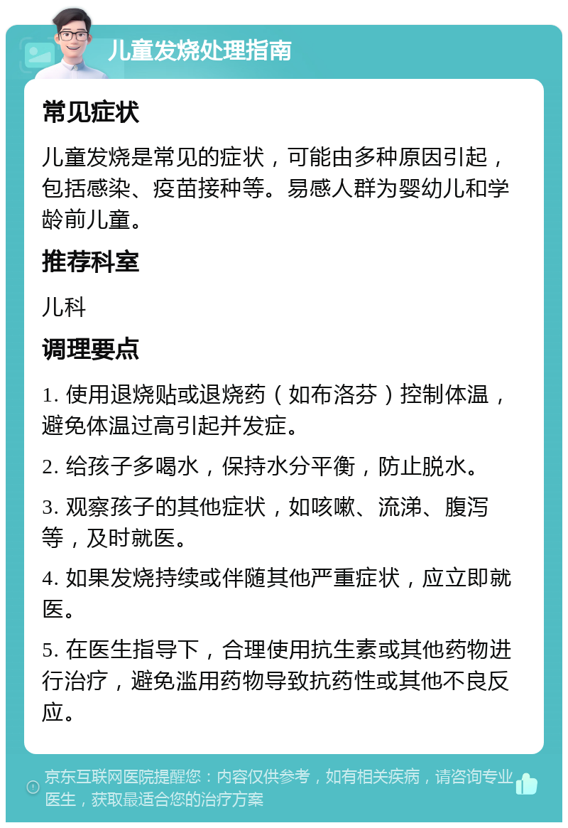 儿童发烧处理指南 常见症状 儿童发烧是常见的症状，可能由多种原因引起，包括感染、疫苗接种等。易感人群为婴幼儿和学龄前儿童。 推荐科室 儿科 调理要点 1. 使用退烧贴或退烧药（如布洛芬）控制体温，避免体温过高引起并发症。 2. 给孩子多喝水，保持水分平衡，防止脱水。 3. 观察孩子的其他症状，如咳嗽、流涕、腹泻等，及时就医。 4. 如果发烧持续或伴随其他严重症状，应立即就医。 5. 在医生指导下，合理使用抗生素或其他药物进行治疗，避免滥用药物导致抗药性或其他不良反应。