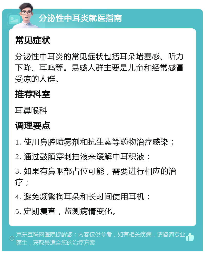 分泌性中耳炎就医指南 常见症状 分泌性中耳炎的常见症状包括耳朵堵塞感、听力下降、耳鸣等。易感人群主要是儿童和经常感冒受凉的人群。 推荐科室 耳鼻喉科 调理要点 1. 使用鼻腔喷雾剂和抗生素等药物治疗感染； 2. 通过鼓膜穿刺抽液来缓解中耳积液； 3. 如果有鼻咽部占位可能，需要进行相应的治疗； 4. 避免频繁掏耳朵和长时间使用耳机； 5. 定期复查，监测病情变化。