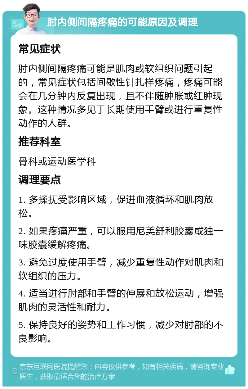 肘内侧间隔疼痛的可能原因及调理 常见症状 肘内侧间隔疼痛可能是肌肉或软组织问题引起的，常见症状包括间歇性针扎样疼痛，疼痛可能会在几分钟内反复出现，且不伴随肿胀或红肿现象。这种情况多见于长期使用手臂或进行重复性动作的人群。 推荐科室 骨科或运动医学科 调理要点 1. 多揉抚受影响区域，促进血液循环和肌肉放松。 2. 如果疼痛严重，可以服用尼美舒利胶囊或独一味胶囊缓解疼痛。 3. 避免过度使用手臂，减少重复性动作对肌肉和软组织的压力。 4. 适当进行肘部和手臂的伸展和放松运动，增强肌肉的灵活性和耐力。 5. 保持良好的姿势和工作习惯，减少对肘部的不良影响。