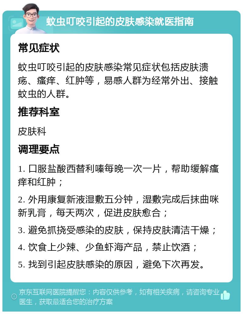 蚊虫叮咬引起的皮肤感染就医指南 常见症状 蚊虫叮咬引起的皮肤感染常见症状包括皮肤溃疡、瘙痒、红肿等，易感人群为经常外出、接触蚊虫的人群。 推荐科室 皮肤科 调理要点 1. 口服盐酸西替利嗪每晚一次一片，帮助缓解瘙痒和红肿； 2. 外用康复新液湿敷五分钟，湿敷完成后抹曲咪新乳膏，每天两次，促进皮肤愈合； 3. 避免抓挠受感染的皮肤，保持皮肤清洁干燥； 4. 饮食上少辣、少鱼虾海产品，禁止饮酒； 5. 找到引起皮肤感染的原因，避免下次再发。