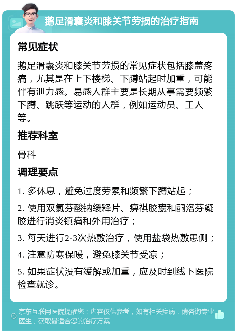 鹅足滑囊炎和膝关节劳损的治疗指南 常见症状 鹅足滑囊炎和膝关节劳损的常见症状包括膝盖疼痛，尤其是在上下楼梯、下蹲站起时加重，可能伴有泄力感。易感人群主要是长期从事需要频繁下蹲、跳跃等运动的人群，例如运动员、工人等。 推荐科室 骨科 调理要点 1. 多休息，避免过度劳累和频繁下蹲站起； 2. 使用双氯芬酸钠缓释片、痹祺胶囊和酮洛芬凝胶进行消炎镇痛和外用治疗； 3. 每天进行2-3次热敷治疗，使用盐袋热敷患侧； 4. 注意防寒保暖，避免膝关节受凉； 5. 如果症状没有缓解或加重，应及时到线下医院检查就诊。