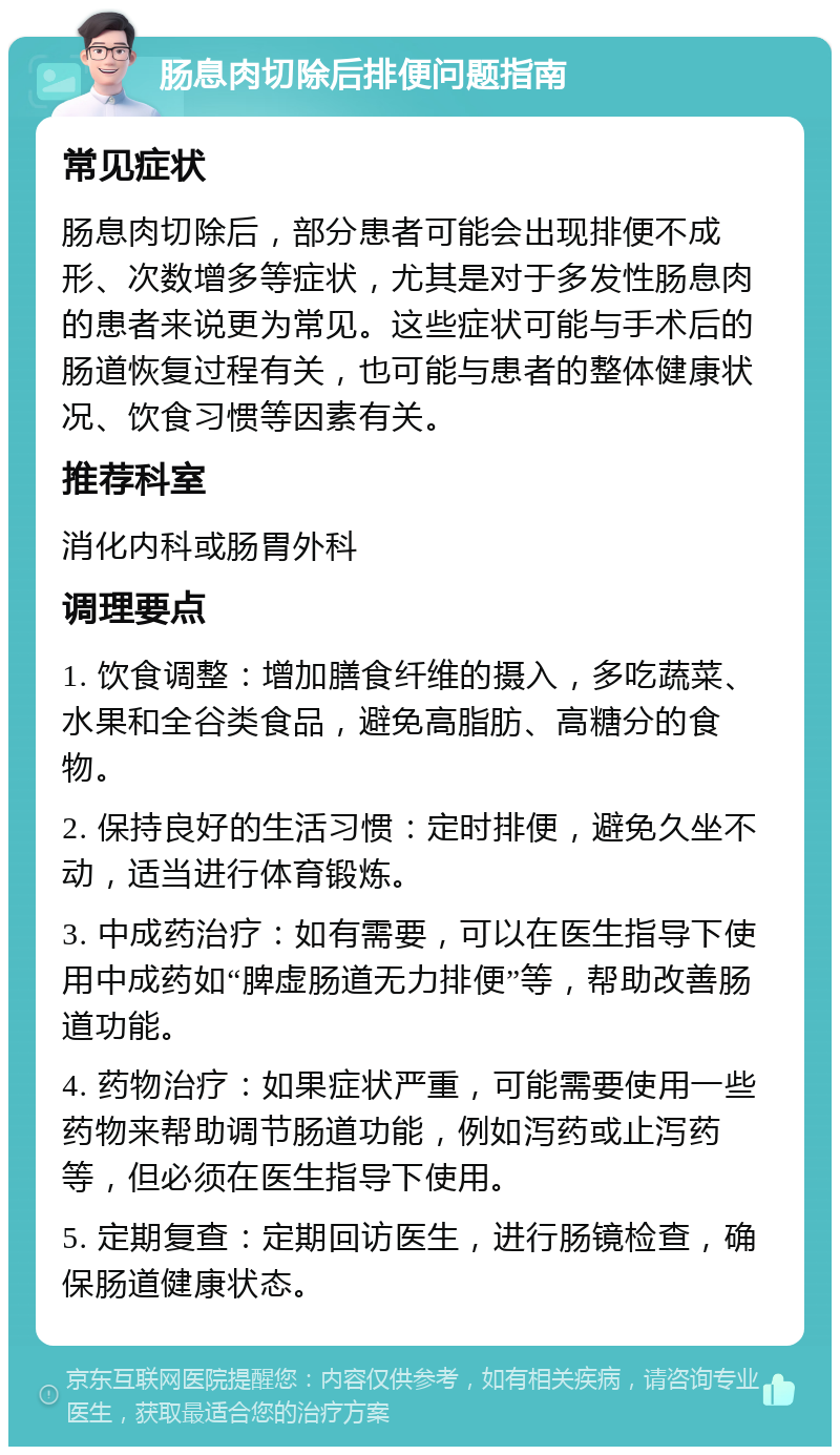 肠息肉切除后排便问题指南 常见症状 肠息肉切除后，部分患者可能会出现排便不成形、次数增多等症状，尤其是对于多发性肠息肉的患者来说更为常见。这些症状可能与手术后的肠道恢复过程有关，也可能与患者的整体健康状况、饮食习惯等因素有关。 推荐科室 消化内科或肠胃外科 调理要点 1. 饮食调整：增加膳食纤维的摄入，多吃蔬菜、水果和全谷类食品，避免高脂肪、高糖分的食物。 2. 保持良好的生活习惯：定时排便，避免久坐不动，适当进行体育锻炼。 3. 中成药治疗：如有需要，可以在医生指导下使用中成药如“脾虚肠道无力排便”等，帮助改善肠道功能。 4. 药物治疗：如果症状严重，可能需要使用一些药物来帮助调节肠道功能，例如泻药或止泻药等，但必须在医生指导下使用。 5. 定期复查：定期回访医生，进行肠镜检查，确保肠道健康状态。