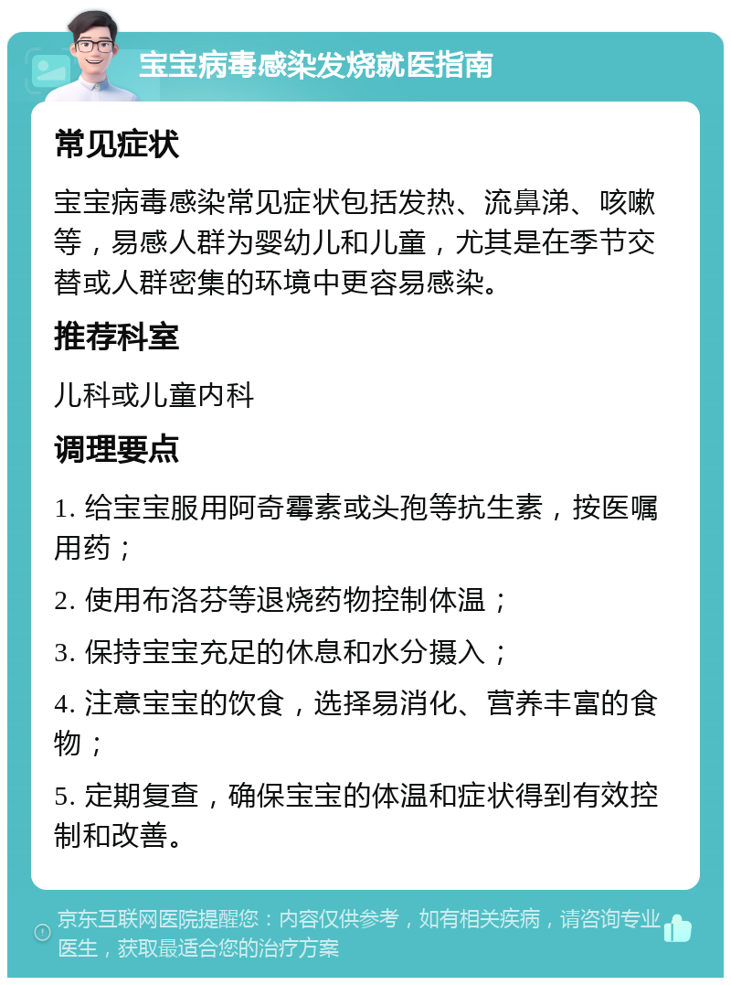 宝宝病毒感染发烧就医指南 常见症状 宝宝病毒感染常见症状包括发热、流鼻涕、咳嗽等，易感人群为婴幼儿和儿童，尤其是在季节交替或人群密集的环境中更容易感染。 推荐科室 儿科或儿童内科 调理要点 1. 给宝宝服用阿奇霉素或头孢等抗生素，按医嘱用药； 2. 使用布洛芬等退烧药物控制体温； 3. 保持宝宝充足的休息和水分摄入； 4. 注意宝宝的饮食，选择易消化、营养丰富的食物； 5. 定期复查，确保宝宝的体温和症状得到有效控制和改善。