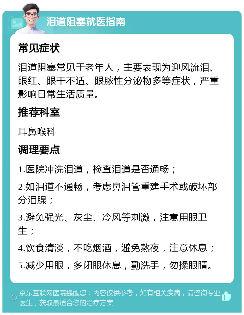 泪道阻塞就医指南 常见症状 泪道阻塞常见于老年人，主要表现为迎风流泪、眼红、眼干不适、眼脓性分泌物多等症状，严重影响日常生活质量。 推荐科室 耳鼻喉科 调理要点 1.医院冲洗泪道，检查泪道是否通畅； 2.如泪道不通畅，考虑鼻泪管重建手术或破坏部分泪腺； 3.避免强光、灰尘、冷风等刺激，注意用眼卫生； 4.饮食清淡，不吃烟酒，避免熬夜，注意休息； 5.减少用眼，多闭眼休息，勤洗手，勿揉眼睛。