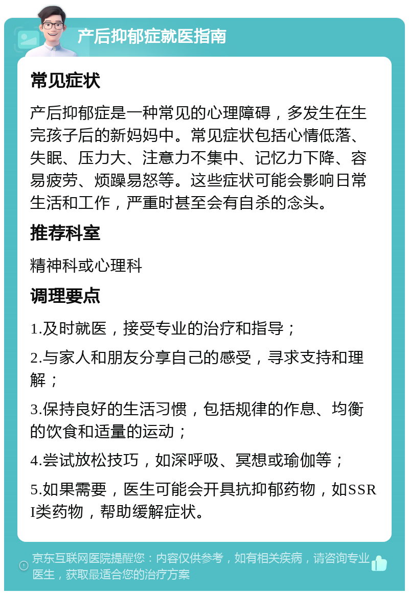 产后抑郁症就医指南 常见症状 产后抑郁症是一种常见的心理障碍，多发生在生完孩子后的新妈妈中。常见症状包括心情低落、失眠、压力大、注意力不集中、记忆力下降、容易疲劳、烦躁易怒等。这些症状可能会影响日常生活和工作，严重时甚至会有自杀的念头。 推荐科室 精神科或心理科 调理要点 1.及时就医，接受专业的治疗和指导； 2.与家人和朋友分享自己的感受，寻求支持和理解； 3.保持良好的生活习惯，包括规律的作息、均衡的饮食和适量的运动； 4.尝试放松技巧，如深呼吸、冥想或瑜伽等； 5.如果需要，医生可能会开具抗抑郁药物，如SSRI类药物，帮助缓解症状。