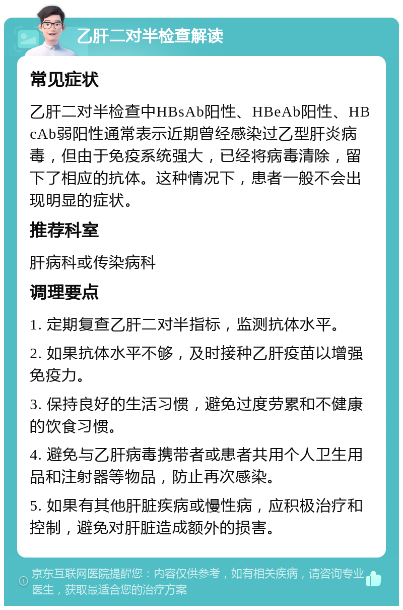 乙肝二对半检查解读 常见症状 乙肝二对半检查中HBsAb阳性、HBeAb阳性、HBcAb弱阳性通常表示近期曾经感染过乙型肝炎病毒，但由于免疫系统强大，已经将病毒清除，留下了相应的抗体。这种情况下，患者一般不会出现明显的症状。 推荐科室 肝病科或传染病科 调理要点 1. 定期复查乙肝二对半指标，监测抗体水平。 2. 如果抗体水平不够，及时接种乙肝疫苗以增强免疫力。 3. 保持良好的生活习惯，避免过度劳累和不健康的饮食习惯。 4. 避免与乙肝病毒携带者或患者共用个人卫生用品和注射器等物品，防止再次感染。 5. 如果有其他肝脏疾病或慢性病，应积极治疗和控制，避免对肝脏造成额外的损害。