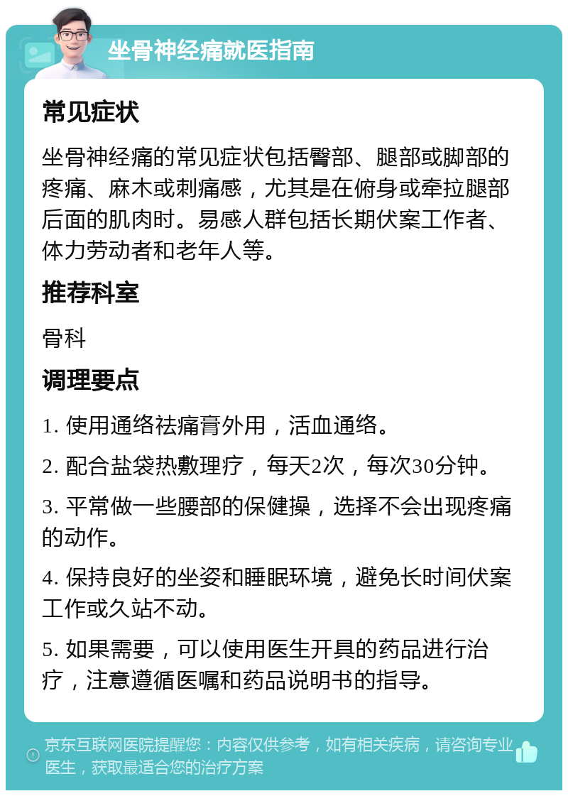 坐骨神经痛就医指南 常见症状 坐骨神经痛的常见症状包括臀部、腿部或脚部的疼痛、麻木或刺痛感，尤其是在俯身或牵拉腿部后面的肌肉时。易感人群包括长期伏案工作者、体力劳动者和老年人等。 推荐科室 骨科 调理要点 1. 使用通络祛痛膏外用，活血通络。 2. 配合盐袋热敷理疗，每天2次，每次30分钟。 3. 平常做一些腰部的保健操，选择不会出现疼痛的动作。 4. 保持良好的坐姿和睡眠环境，避免长时间伏案工作或久站不动。 5. 如果需要，可以使用医生开具的药品进行治疗，注意遵循医嘱和药品说明书的指导。