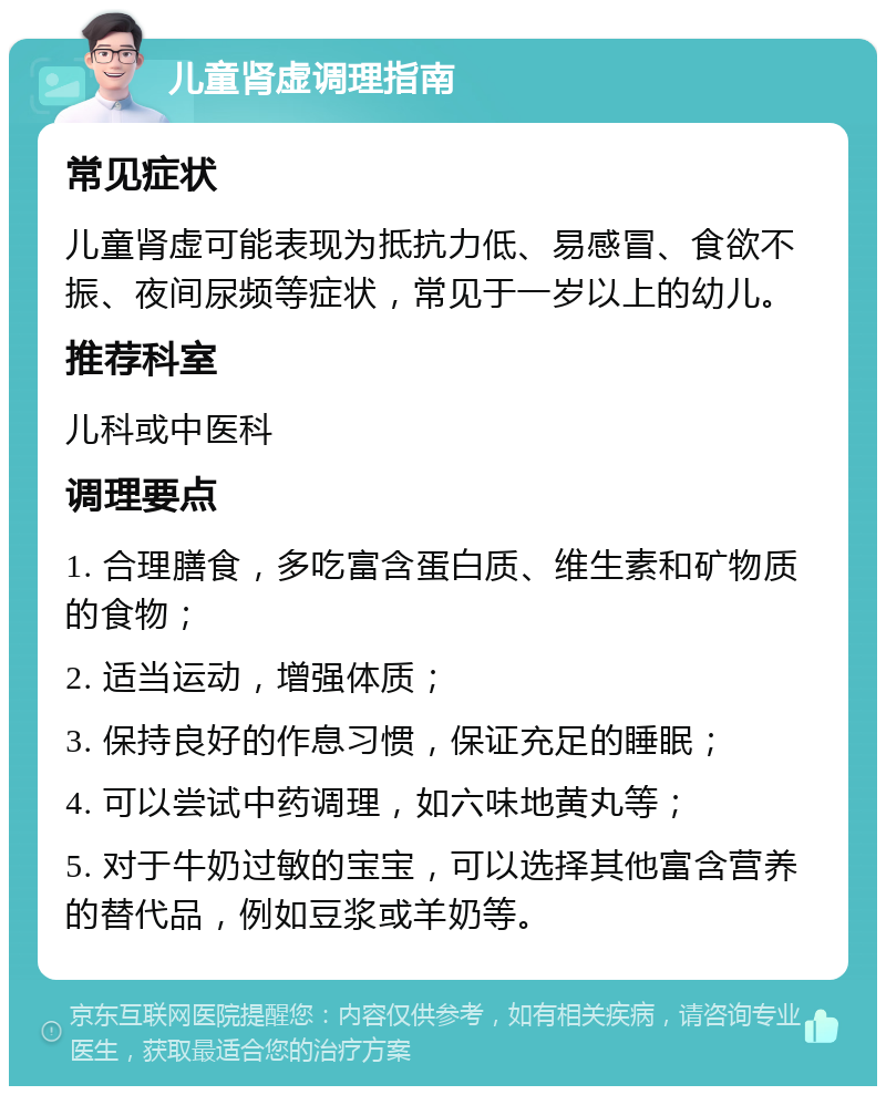 儿童肾虚调理指南 常见症状 儿童肾虚可能表现为抵抗力低、易感冒、食欲不振、夜间尿频等症状，常见于一岁以上的幼儿。 推荐科室 儿科或中医科 调理要点 1. 合理膳食，多吃富含蛋白质、维生素和矿物质的食物； 2. 适当运动，增强体质； 3. 保持良好的作息习惯，保证充足的睡眠； 4. 可以尝试中药调理，如六味地黄丸等； 5. 对于牛奶过敏的宝宝，可以选择其他富含营养的替代品，例如豆浆或羊奶等。