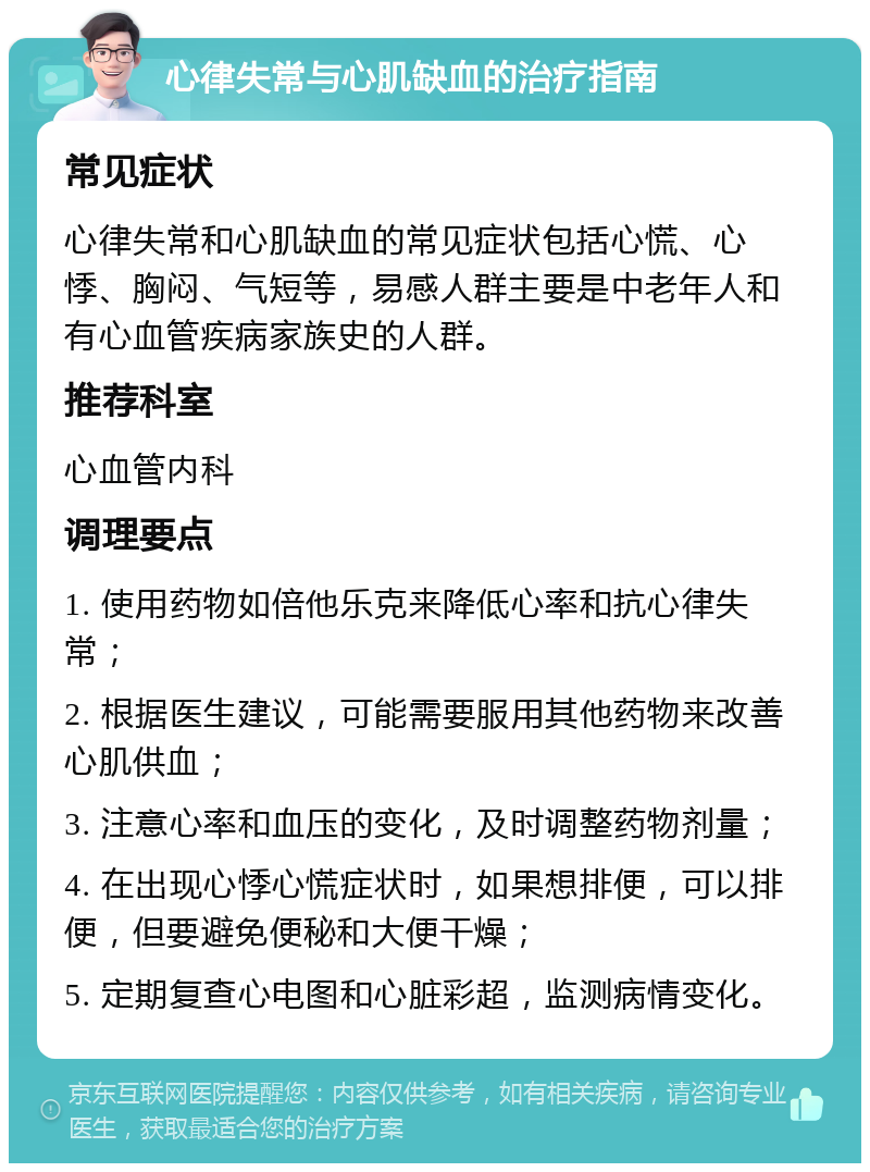 心律失常与心肌缺血的治疗指南 常见症状 心律失常和心肌缺血的常见症状包括心慌、心悸、胸闷、气短等，易感人群主要是中老年人和有心血管疾病家族史的人群。 推荐科室 心血管内科 调理要点 1. 使用药物如倍他乐克来降低心率和抗心律失常； 2. 根据医生建议，可能需要服用其他药物来改善心肌供血； 3. 注意心率和血压的变化，及时调整药物剂量； 4. 在出现心悸心慌症状时，如果想排便，可以排便，但要避免便秘和大便干燥； 5. 定期复查心电图和心脏彩超，监测病情变化。