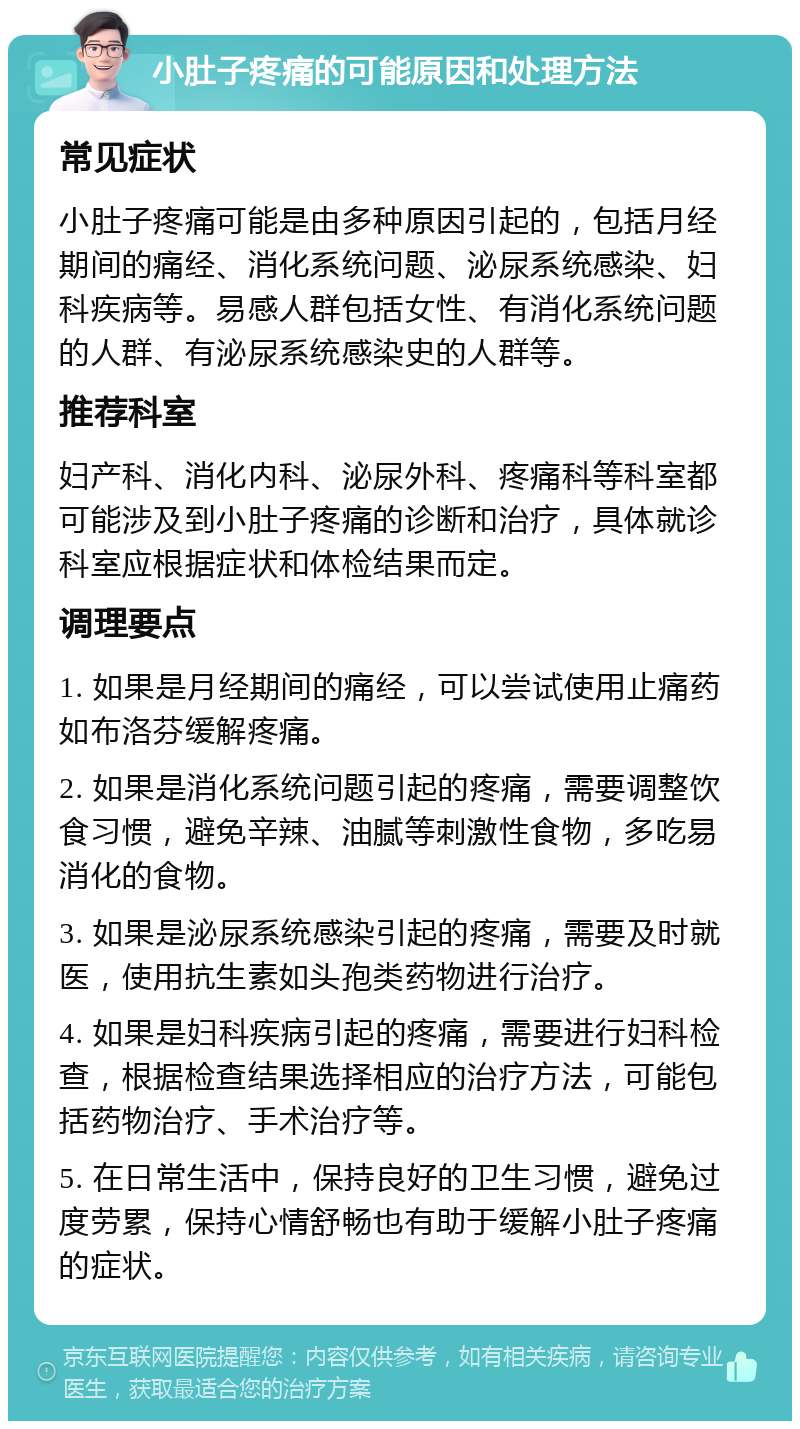 小肚子疼痛的可能原因和处理方法 常见症状 小肚子疼痛可能是由多种原因引起的，包括月经期间的痛经、消化系统问题、泌尿系统感染、妇科疾病等。易感人群包括女性、有消化系统问题的人群、有泌尿系统感染史的人群等。 推荐科室 妇产科、消化内科、泌尿外科、疼痛科等科室都可能涉及到小肚子疼痛的诊断和治疗，具体就诊科室应根据症状和体检结果而定。 调理要点 1. 如果是月经期间的痛经，可以尝试使用止痛药如布洛芬缓解疼痛。 2. 如果是消化系统问题引起的疼痛，需要调整饮食习惯，避免辛辣、油腻等刺激性食物，多吃易消化的食物。 3. 如果是泌尿系统感染引起的疼痛，需要及时就医，使用抗生素如头孢类药物进行治疗。 4. 如果是妇科疾病引起的疼痛，需要进行妇科检查，根据检查结果选择相应的治疗方法，可能包括药物治疗、手术治疗等。 5. 在日常生活中，保持良好的卫生习惯，避免过度劳累，保持心情舒畅也有助于缓解小肚子疼痛的症状。