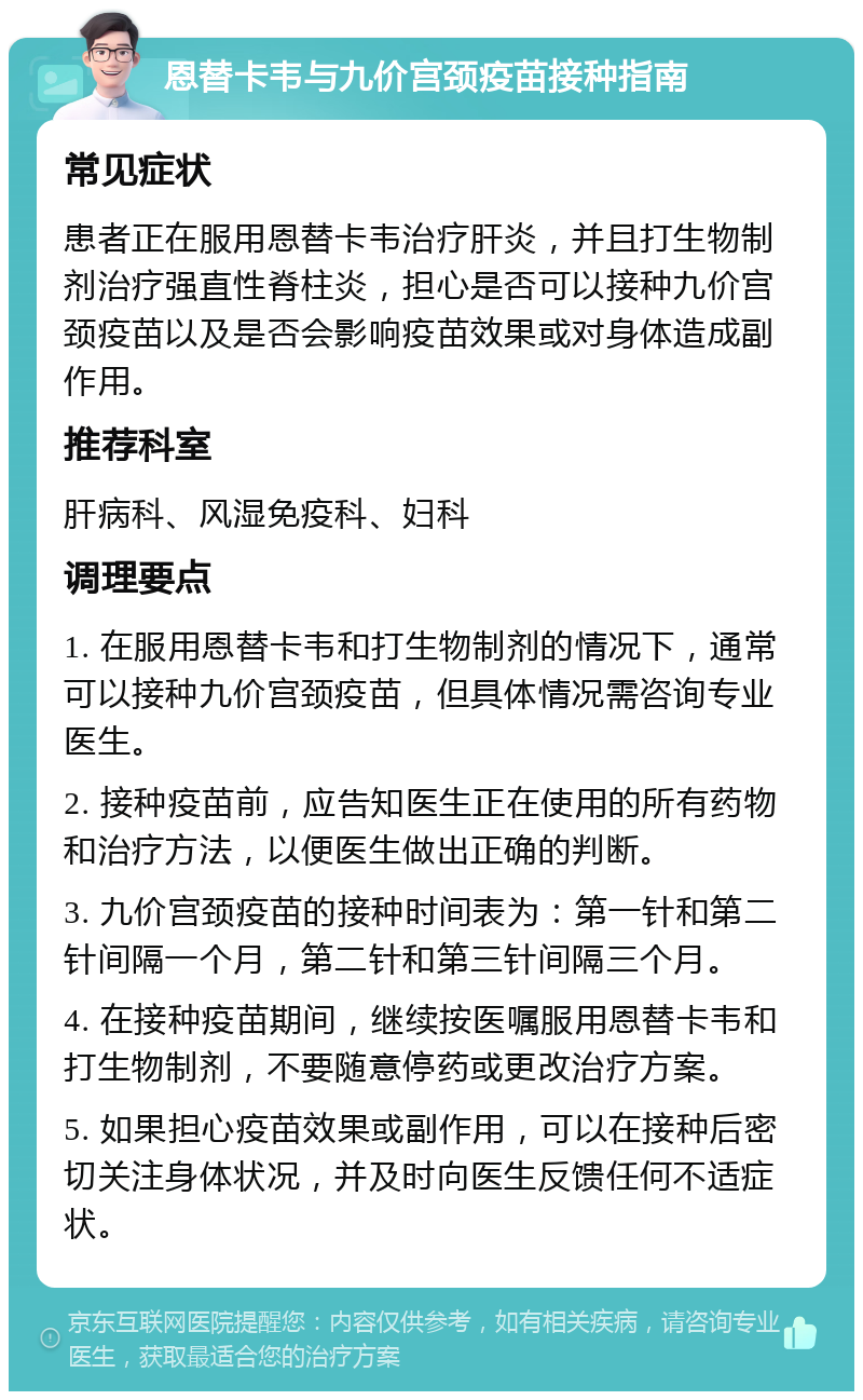 恩替卡韦与九价宫颈疫苗接种指南 常见症状 患者正在服用恩替卡韦治疗肝炎，并且打生物制剂治疗强直性脊柱炎，担心是否可以接种九价宫颈疫苗以及是否会影响疫苗效果或对身体造成副作用。 推荐科室 肝病科、风湿免疫科、妇科 调理要点 1. 在服用恩替卡韦和打生物制剂的情况下，通常可以接种九价宫颈疫苗，但具体情况需咨询专业医生。 2. 接种疫苗前，应告知医生正在使用的所有药物和治疗方法，以便医生做出正确的判断。 3. 九价宫颈疫苗的接种时间表为：第一针和第二针间隔一个月，第二针和第三针间隔三个月。 4. 在接种疫苗期间，继续按医嘱服用恩替卡韦和打生物制剂，不要随意停药或更改治疗方案。 5. 如果担心疫苗效果或副作用，可以在接种后密切关注身体状况，并及时向医生反馈任何不适症状。